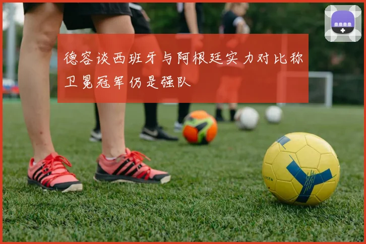 德容谈西班牙与阿根廷实力对比称卫冕冠军仍是强队