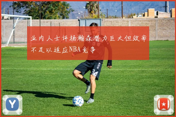 业内人士评杨瀚森潜力巨大但效率不足以适应NBA竞争