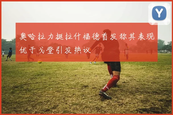 奥哈拉力挺拉什福德首发称其表现优于戈登引发热议