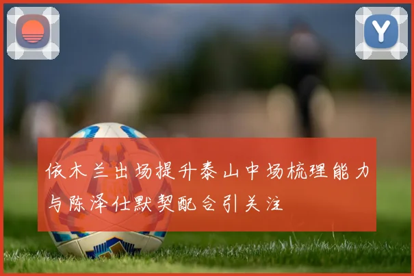 依木兰出场提升泰山中场梳理能力与陈泽仕默契配合引关注