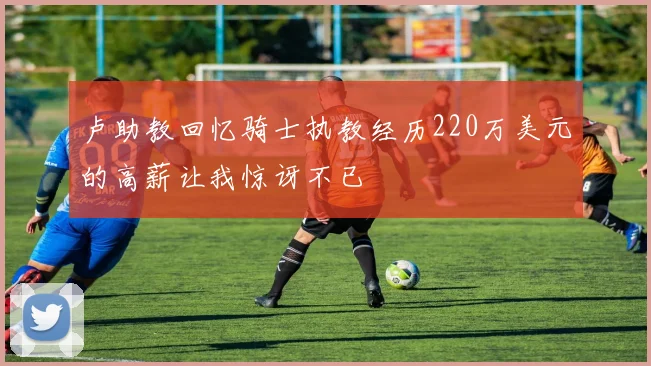 卢助教回忆骑士执教经历220万美元的高薪让我惊讶不已