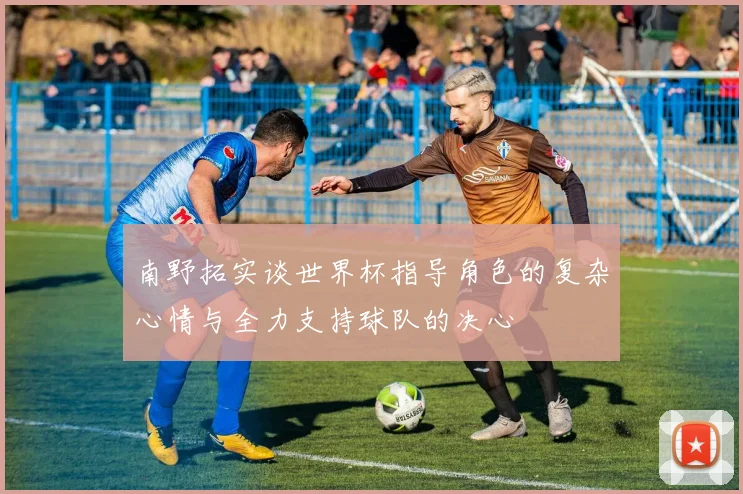 南野拓实谈世界杯指导角色的复杂心情与全力支持球队的决心