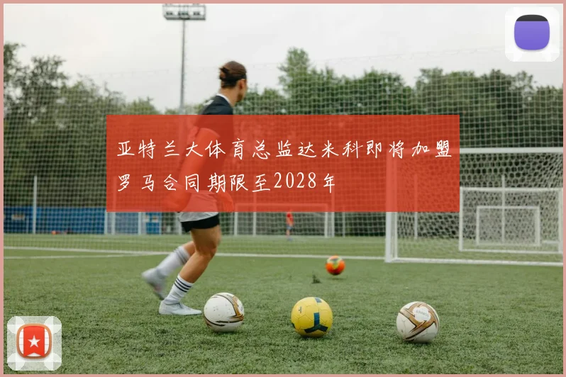 亚特兰大体育总监达米科即将加盟罗马合同期限至2028年