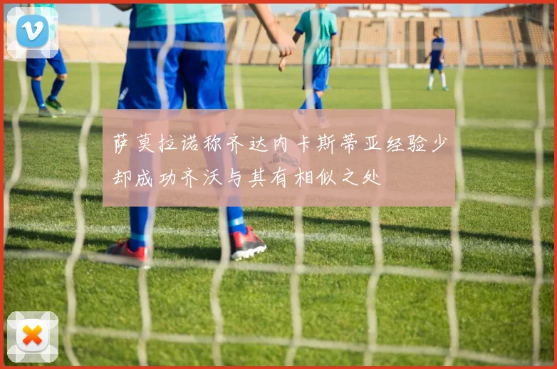 萨莫拉诺称齐达内卡斯蒂亚经验少却成功齐沃与其有相似之处