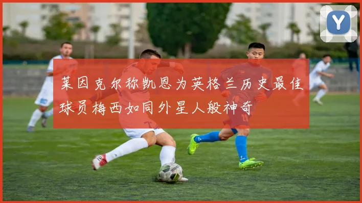 莱因克尔称凯恩为英格兰历史最佳球员梅西如同外星人般神奇