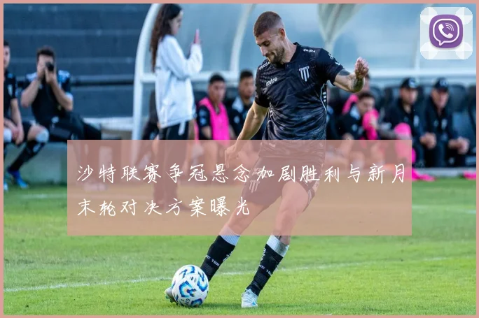 沙特联赛争冠悬念加剧胜利与新月末轮对决方案曝光