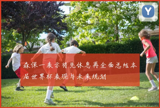 森保一表示将先休息再全面总结本届世界杯表现与未来规划