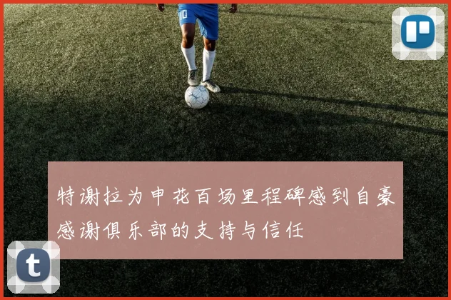 特谢拉为申花百场里程碑感到自豪感谢俱乐部的支持与信任